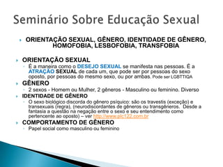     ORIENTAÇÃO SEXUAL, GÊNERO, IDENTIDADE DE GÊNERO,
                HOMOFOBIA, LESBOFOBIA, TRANSFOBIA

       ORIENTAÇÃO SEXUAL
        ◦ É a maneira como o DESEJO SEXUAL se manifesta nas pessoas. É a
          ATRAÇÃO SEXUAL de cada um, que pode ser por pessoas do sexo
          oposto, por pessoas do mesmo sexo, ou por ambas. Pode ser LGBTTIQA
       GÊNERO
        ◦ 2 sexos - Homem ou Mulher, 2 gêneros - Masculino ou feminino. Diverso
       IDENTIDADE DE GÊNERO
        ◦ O sexo biológico discorda do gênero psíquico: são os travestis (exceção) e
          transexuais (regra), (neurodiscordantes de gêneros ou transgêneros. Desde a
          fantasia a questão na negação entre o sexo e seu entendimento como
          pertencente ao oposto) – ver http://www.plc122.com.br
       COMPORTAMENTO DE GÊNERO
        ◦ Papel social como masculino ou feminino
 