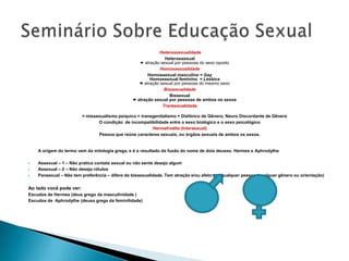 Heterossexualidade
                                                               Heterossexual
                                                    atração sexual por pessoas do sexo oposto
                                                             Homossexualidade
                                                       Homossexual masculino = Gay
                                                        Homossexual feminino = Lésbica
                                                    atração sexual por pessoas do mesmo sexo
                                                               Bissexualidade
                                                                  Bissexual
                                                 atração sexual por pessoas de ambos os sexos
                                                              Transexualidade

                         = missexualismo psíquico = transgenitalismo = Disfórico de Gênero, Neuro Discordante de Gênero
                                O condição de incompatibilidade entre o sexo biológico e o sexo psicológico
                                                         Hermafrodita (Intersexual)
                                Pessoa que reúne caracteres sexuais, ou órgãos sexuais de ambos os sexos.


    A origem do termo vem da mitologia grega, e é o resultado da fusão do nome de dois deuses: Hermes e Aphrodythe

   Assexual – 1 – Não pratica contato sexual ou não sente desejo algum
   Assexual – 2 – Não deseja rótulos
   Pansexual – Não tem preferência – difere da bissexualidade. Tem atração e/ou afeto por qualquer pessoa.(qualquer gênero ou orientação)

Ao lado você pode ver:
Escudos de Hermes (deus grego da masculinidade )
Escudos de Aphrodythe (deusa grega da feminilidade)
 