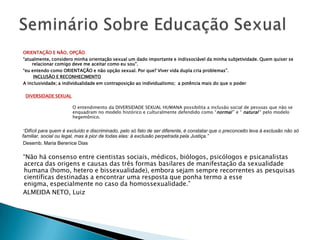 ORIENTAÇÃO E NÃO, OPÇÃO
“atualmente, considero minha orientação sexual um dado importante e indissociável da minha subjetividade. Quem quiser se
    relacionar comigo deve me aceitar como eu sou”.
“eu entendo como ORIENTAÇÃO e não opção sexual. Por que? Viver vida dupla cria problemas”.
     INCLUSÃO E RECONHECIMENTO
A inclusividade; a individualidade em contraposição ao individualismo; a potência mais do que o poder

 DIVERSIDADE SEXUAL

                       O entendimento da DIVERSIDADE SEXUAL HUMANA possibilita a inclusão social de pessoas que não se
                       enquadram no modelo histórico e culturalmente defendido como “normal ” e “ natural “ pelo modelo
                       hegemônico.


 “Difícil para quem é excluído e discriminado, pelo só fato de ser diferente, é constatar que o preconceito leva à exclusão não só
familiar, social ou legal, mas à pior de todas elas: à exclusão perpetrada pela Justiça.”
 Desemb. Maria Berenice Dias

“Não há consenso entre cientistas sociais, médicos, biólogos, psicólogos e psicanalistas
acerca das origens e causas das três formas basilares de manifestação da sexualidade
humana (homo, hetero e bissexualidade), embora sejam sempre recorrentes as pesquisas
científicas destinadas a encontrar uma resposta que ponha termo a esse
enigma, especialmente no caso da homossexualidade.”
ALMEIDA NETO, Luiz
 