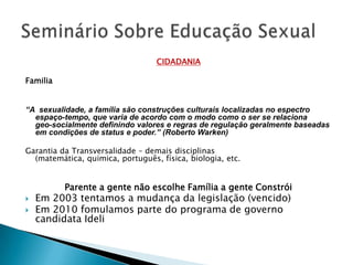CIDADANIA

Familia


“A sexualidade, a família são construções culturais localizadas no espectro
  espaço-tempo, que varia de acordo com o modo como o ser se relaciona
  geo-socialmente definindo valores e regras de regulação geralmente baseadas
  em condições de status e poder.” (Roberto Warken)

Garantia da Transversalidade – demais disciplinas
  (matemática, quimica, português, física, biologia, etc.


          Parente a gente não escolhe Família a gente Constrói
   Em 2003 tentamos a mudança da legislação (vencido)
   Em 2010 fomulamos parte do programa de governo
    candidata Ideli
 