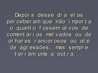 Depoi s desse di a el asDepoi s desse di a el as
per ceber am que não i mpor t aper ceber am que não i mpor t a
o quant o f ossem al vos deo quant o f ossem al vos de
coment ár i os mal vados ou decoment ár i os mal vados ou de
ol har es r ancor osos ou at éol har es r ancor osos ou at é
de agr essões, mas sempr ede agr essões, mas sempr e
t er i am uma a out r a. . .t er i am uma a out r a. . .
 