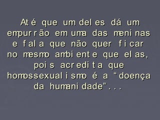At é que um del es dá umAt é que um del es dá um
empur r ão em uma das meni nasempur r ão em uma das meni nas
e f al a que não quer f i care f al a que não quer f i car
no mesmo ambi ent e que el as,no mesmo ambi ent e que el as,
poi s acr edi t a quepoi s acr edi t a que
homossexual i smo é a “ doençahomossexual i smo é a “ doença
da humani dade” . . .da humani dade” . . .
 