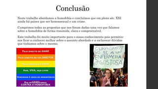 Conclusão
Neste trabalho abordamos a homofobia e concluímos que em pleno séc. XXI
ainda há países que ser homossexual e um crime.
Cumprimos todas as propostas que nos foram dadas uma vez que falamos
sobre a homofobia de forma resumida, clara e compreensível.
Este trabalho foi muito importante para o nosso conhecimento pois permitiu-
nos ficar a conhecer melhor sobre o assunto abordado e a esclarecer dúvidas
que tínhamos sobre o mesmo.
 