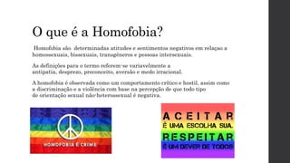 O que é a Homofobia?
Homofobia são determinadas atitudes e sentimentos negativos em relaçao a
homossexuais, bissexuais, transgêneros e pessoas intersexuais.
As definições para o termo referem-se variavelmente a
antipatia, desprezo, preconceito, aversão e medo irracional.
A homofobia é observada como um comportamento crítico e hostil, assim como
a discriminação e a violência com base na percepção de que todo tipo
de orientação sexual não-heterossexual é negativa.
 