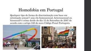 Homofobia em Portugal
Qualquer tipo de forma de discriminação com base em
orientação sexual ( seja ela homossexual, heterossexual ou
bissexual) é crime desde do dia 15 de Setembro de 2007 de
acordo com o artigo 240 do novo Código Penal Português.
 