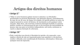 Artigos dos direitos humanos
Artigo 2.º
 Todos os seres humanos podem invocar os direitos e as liberdades
proclamados na presente Declaração, sem distinção alguma, nomeadamente
de raça, de cor, de sexo, de língua, de religião, de opinião política ou outra, de
origem nacional ou social, de fortuna, de nascimento ou de qualquer outra
situação. Além disso, não será feita nenhuma distinção fundada no estatuto
político, jurídico ou internacional do país ou do território da naturalidade da
pessoa, seja esse país ou território independente, sob tutela, autónomo ou
sujeito a alguma limitação de soberania.
Artigo 19.º
Todo o indivíduo tem direito à liberdade de opinião e de expressão, o que
implica o direito de não ser inquietado pelas suas opiniões e o de procurar,
receber e difundir, sem consideração de fronteiras, informações e ideias por
qualquer meio de expressão
 