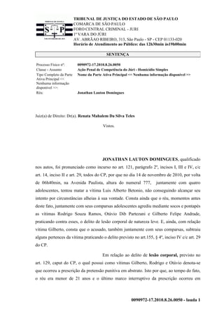 TRIBUNAL DE JUSTIÇA DO ESTADO DE SÃO PAULO
COMARCA DE SÃO PAULO
FORO CENTRAL CRIMINAL - JURI
1ª VARA DO JÚRI
AV. ABRÃAO RIBEIRO, 313, São Paulo - SP - CEP 01133-020
Horário de Atendimento ao Público: das 12h30min às19h00min
0090972-17.2010.8.26.0050 - lauda 1
SENTENÇA
Processo Físico nº: 0090972-17.2010.8.26.0050
Classe - Assunto Ação Penal de Competência do Júri - Homicídio Simples
Tipo Completo da Parte
Ativa Principal <<
Nenhuma informação
disponível >>:
Nome da Parte Ativa Principal << Nenhuma informação disponível >>
Réu: Jonathan Lauton Domingues
Juiz(a) de Direito: Dr(a). Renata Mahalem Da Silva Teles
Vistos.
JONATHAN LAUTON DOMINGUES, qualificado
nos autos, foi pronunciado como incurso no art. 121, parágrafo 2º, incisos I, III e IV, c/c
art. 14, inciso II e art. 29, todos do CP, por que no dia 14 de novembro de 2010, por volta
de 06h40min, na Avenida Paulista, altura do numeral 777, juntamente com quatro
adolescentes, tentou matar a vítima Luis Alberto Betonio, não conseguindo alcançar seu
intento por circunstâncias alheias à sua vontade. Consta ainda que o réu, momentos antes
deste fato, juntamente com seus comparsas adolescentes agrediu mediante socos e pontapés
as vítimas Rodrigo Souza Ramos, Otávio Dib Partezani e Gilberto Felipe Andrade,
praticando contra esses, o delito de lesão corporal de natureza leve. E, ainda, com relação
vítima Gilberto, consta que o acusado, também juntamente com seus comparsas, subtraiu
alguns pertences da vítima praticando o delito previsto no art.155, § 4º, inciso IV c/c art. 29
do CP.
Em relação ao delito de lesão corporal, previsto no
art. 129, caput do CP, o qual possui como vítimas Gilberto, Rodrigo e Otávio denota-se
que ocorreu a prescrição da pretensão punitiva em abstrato. Isto por que, ao tempo do fato,
o réu era menor de 21 anos e o último marco interruptivo da prescrição ocorreu em
 