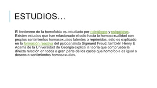 ESTUDIOS…
El fenómeno de la homofobia es estudiado por psicólogos y psiquiatras.
Existen estudios que han relacionado el odio hacia la homosexualidad con
propios sentimientos homosexuales latentes o reprimidos, esto es explicado
en la formación reactiva del psicoanalista Sigmund Freud, también Henry E
Adams de la Universidad de Georgia explica la teoría que comprueba la
directa relación en todos o gran parte de los casos que homofobia es igual a
deseos o sentimientos homosexuales.
 