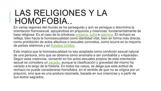 LAS RELIGIONES Y LA
HOMOFOBIA..
En varias regiones del mundo se ha perseguido y aún se persigue o discrimina la
orientación homosexual, apoyándose en prejuicios y creencias, fundamentalmente de
base religiosa. Es el caso de la ortodoxia cristiana, judía e islámica. El rechazo se
refleja, bien hacia la homosexualidad como identidad vital, bien en forma más directa,
como prohibición de actos afectivos o sexuales concretos, como ocurre en la mayoría
de países islámicos y en Estados Unidos.
Esto implica que la homosexualidad no sea aceptada como condición sexual natural
de una persona, sino que se observa como anomalía a ser combatida y «reparada».
Según esas creencias, consentir en los actos sexuales propios de esta orientación
sexual se considera un pecado, aunque la clasificación y gravedad del mismo ha
variado a lo largo de la historia. En todos los casos, se alega que esta actitud de
rechazo no puede considerarse homofobia, en el sentido de que no se origina por un
prejuicio, sino que es una postura razonada, basada en sus creencias y a partir de
sus textos sagrados.
 