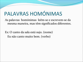 PALAVRAS HOMÓNIMAS
As palavras homónimas leêm-se e escrevem-se da
mesma maneira, mas têm significados diferentes.
Ex: O canto da sala está sujo. (nome)
Eu não canto muito bem. (verbo)
 