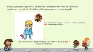 En las siguientes diapositivas utilizaremos palabras homófonas en diferentes
oraciones.el significado de dichas palabras aparece en la parte derecha
Jesús se comió una baya venenosa, y su madre le dijo que vaya al
hospital en la carroza.
baya: fruto carnoso o pulposo con varias semillas en su interior
vaya: corresponde al verbo ir
 