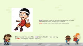 El entrenador nos enseñó a botar bien el balón, y por eso voy
a votar por él en la próxima elección.
botar: hacer que un cuerpo, generalmente elástico, dé un bote o
salto al lanzarlo contra el suelo u otra superficie.
votar: emitir un voto en una elección o en una consulta.
 