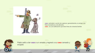 Pablo salió a dar caza a un venado y regresó a su casa cansado y
enojado
caza :actividad o acción de capturar, generalmente un animal, con
fines recreativos o de alimento.
casa : es una edificación que tiene fines de vivienda familiar
 