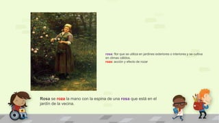 Rosa se roza la mano con la espina de una rosa que está en el
jardín de la vecina.
rosa: flor que se utiliza en jardines exteriores o interiores y se cultiva
en climas cálidos.
roza: acción y efecto de rozar
 