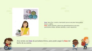 Ana vende una loza de porcelana China, para poder pagar la losa del
techo de su cocina.
loza: barro fino, cocido y barnizado que se usa para hacer platos,
tazas y vajillas.
losa: piedra grande y plana que generalmente se usa para
pavimentar suelos, alicatar paredes y cubrir sepulcros.
 