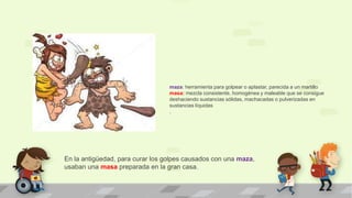 En la antigüedad, para curar los golpes causados con una maza,
usaban una masa preparada en la gran casa.
maza: herramienta para golpear o aplastar, parecida a un martillo
masa: mezcla consistente, homogénea y maleable que se consigue
deshaciendo sustancias sólidas, machacadas o pulverizadas en
sustancias líquidas
.
 