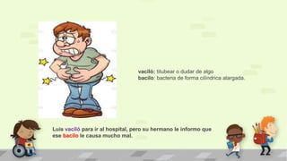 Luis vaciló para ir al hospital, pero su hermano le informo que
ese bacilo le causa mucho mal.
vaciló: titubear o dudar de algo
bacilo: bacteria de forma cilíndrica alargada.
 