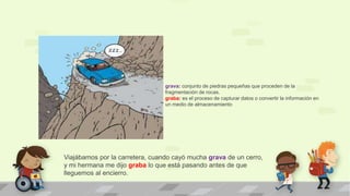 Viajábamos por la carretera, cuando cayó mucha grava de un cerro,
y mi hermana me dijo graba lo que está pasando antes de que
lleguemos al encierro.
grava: conjunto de piedras pequeñas que proceden de la
fragmentación de rocas.
graba: es el proceso de capturar datos o convertir la información en
un medio de almacenamiento
 
