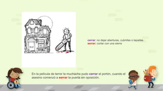 En la película de terror la muchacha pudo cerrar el portón, cuando el
asesino comenzó a serrar la puerta sin oposición.
cerrar: no dejar aberturas, cubrirlas o taparlas
serrar: cortar con una sierra
 