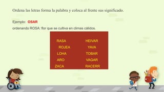Ordena las letras forma la palabra y coloca al frente sus significado.
Ejemplo: OSAR
ordenando ROSA: flor que se cultiva en climas cálidos.
RASA HEIVAR
ROJEA YAVA
LOHA TOBAR
ARO VAGAR
ZACA RACERR
 