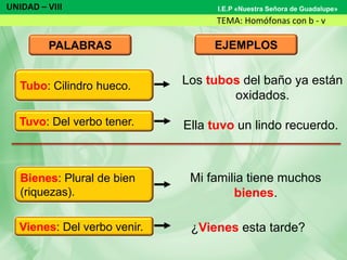 UNIDAD – VIII
TEMA: Homófonas con b - v
I.E.P «Nuestra Señora de Guadalupe»
PALABRAS EJEMPLOS
Los tubos del baño ya están
oxidados.
Ella tuvo un lindo recuerdo.
Mi familia tiene muchos
bienes.
¿Vienes esta tarde?
Tuvo: Del verbo tener.
Bienes: Plural de bien
(riquezas).
Vienes: Del verbo venir.
Tubo: Cilindro hueco.
 
