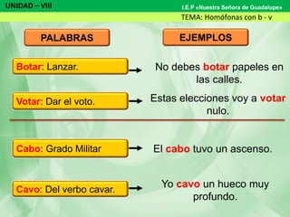UNIDAD – VIII
TEMA: Homófonas con b - v
I.E.P «Nuestra Señora de Guadalupe»
PALABRAS EJEMPLOS
No debes botar papeles en
las calles.
Estas elecciones voy a votar
nulo.
El cabo tuvo un ascenso.
Yo cavo un hueco muy
profundo.
Votar: Dar el voto.
Cabo: Grado Militar
Cavo: Del verbo cavar.
Botar: Lanzar.
 