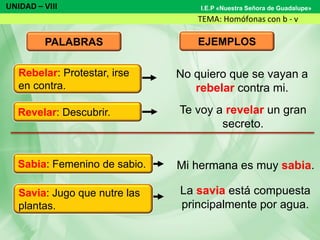 UNIDAD – VIII
TEMA: Homófonas con b - v
I.E.P «Nuestra Señora de Guadalupe»
PALABRAS EJEMPLOS
No quiero que se vayan a
rebelar contra mi.
Te voy a revelar un gran
secreto.
Mi hermana es muy sabia.
La savia está compuesta
principalmente por agua.
Revelar: Descubrir.
Sabia: Femenino de sabio.
Savia: Jugo que nutre las
plantas.
Rebelar: Protestar, irse
en contra.
 