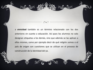 La  etnicidad  también es un término relacionado con los dos anteriores en cuanto a educación. Así pues los alumnos no solo designan etiquetas a los demás, sino que además se las aplican a ellos mismos, como por ejemplo decir de qué religión somos o el país de origen son cuestiones que se utilizan en el proceso de construcción de la identidad del yo. 
