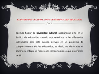 LA DIVERSIDAD CULTURAL COMO UN PARADIGMA EN EDUCACIÓN Podemos hablar de  Diversidad cultural,  asociándose esta en el ámbito de educación, cuando nos referimos a las diferencias individuales pero sólo cuando derivan en un problema de comportamiento de los educandos, es decir, no dejan que el alumno se integre al modelo de comportamiento que esperamos de él. 