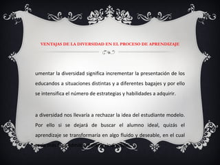 VENTAJAS DE LA DIVERSIDAD EN EL PROCESO DE APRENDIZAJE Aumentar la diversidad significa incrementar la presentación de los educandos a situaciones distintas y a diferentes bagajes y por ello se intensifica el número de estrategias y habilidades a adquirir. La diversidad nos llevaría a rechazar la idea del estudiante modelo. Por ello si se dejará de buscar el alumno ideal, quizás el aprendizaje se transformaría en algo fluido y deseable, en el cual sería más fácil admitir el mérito individual. 