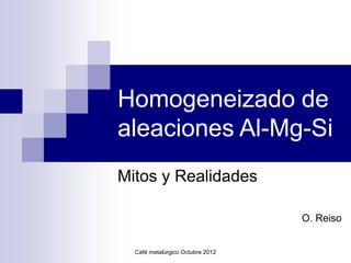 Café metalúrgico Octubre 2012
Homogeneizado de
aleaciones Al-Mg-Si
Mitos y Realidades
O. Reiso
 