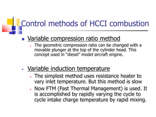 Control methods of HCCI combustion
 Variable compression ratio method
 The geometric compression ratio can be changed with a
movable plunger at the top of the cylinder head. This
concept used in “diesel” model aircraft engine.
 Variable induction temperature
 The simplest method uses resistance heater to
vary inlet temperature. But this method is slow
 Now FTM (Fast Thermal Management) is used. It
is accomplished by rapidly varying the cycle to
cycle intake charge temperature by rapid mixing.
 