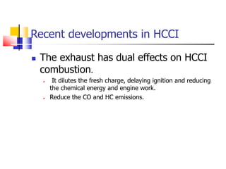 Recent developments in HCCI
 The exhaust has dual effects on HCCI
combustion.
 It dilutes the fresh charge, delaying ignition and reducing
the chemical energy and engine work.
 Reduce the CO and HC emissions.
 