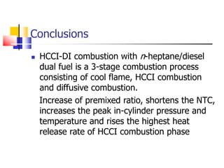 Conclusions
 HCCI-DI combustion with n-heptane/diesel
dual fuel is a 3-stage combustion process
consisting of cool flame, HCCI combustion
and diffusive combustion.
Increase of premixed ratio, shortens the NTC,
increases the peak in-cylinder pressure and
temperature and rises the highest heat
release rate of HCCI combustion phase
 