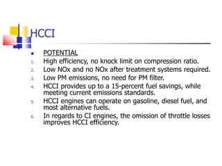 HCCI
 POTENTIAL
1. High efficiency, no knock limit on compression ratio.
2. Low NOx and no NOx after treatment systems required.
3. Low PM emissions, no need for PM filter.
4. HCCI provides up to a 15-percent fuel savings, while
meeting current emissions standards.
5. HCCI engines can operate on gasoline, diesel fuel, and
most alternative fuels.
6. In regards to CI engines, the omission of throttle losses
improves HCCI efficiency.
 