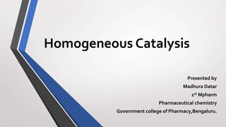Homogeneous Catalysis
Presented by
Madhura Datar
1st Mpharm
Pharmaceutical chemistry
Government college of Pharmacy,Bengaluru.
 