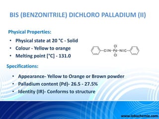 BIS (BENZONITRILE) DICHLORO PALLADIUM (II)
• Physical state at 20 °C - Solid
• Colour - Yellow to orange
• Melting point [...