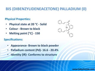 BIS (DIBENZYLIDENEACETONE) PALLADIUM (0)
• Physical state at 20 °C - Solid
• Colour - Brown to black
• Melting point [°C] ...