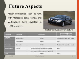 Future Aspects
Major companies such as GM,
with Mercedes-Benz, Honda, and
Volkswagen have invested in
HCCI research.
March 14 Aditya Deshpande 10
Prototype HCCI car from Saturn
 