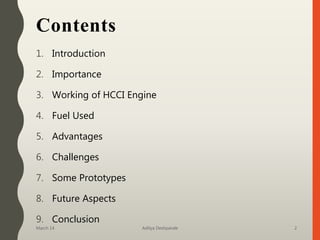 Contents
1. Introduction
2. Importance
3. Working of HCCI Engine
4. Fuel Used
5. Advantages
6. Challenges
7. Some Prototypes
8. Future Aspects
9. Conclusion
March 14 Aditya Deshpande 2
 