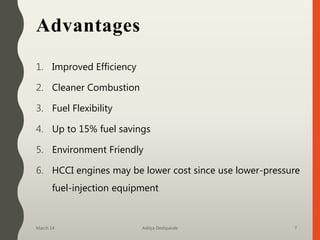 Advantages
1. Improved Efficiency
2. Cleaner Combustion
3. Fuel Flexibility
4. Up to 15% fuel savings
5. Environment Friendly
6. HCCI engines may be lower cost since use lower-pressure
fuel-injection equipment
March 14 Aditya Deshpande 7
 