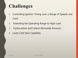 Challenges
1. Controlling Ignition Timing over a Range of Speeds and
Load
2. Extending the Operating Range to High Load
3. Hydrocarbon and Carbon Monoxide Emission
4. Lacks Cold-Start Capability
March 14 Aditya Deshpande 8
 