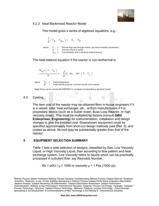 4.2.3 Ideal Backmixed Reactor Model
This model gives a series of algebraic equations, e.g.:

The heat balance equation if the reactor is non-isothermal is:

4.3

Costing
The item cost of the reactor may be obtained from in-house engineers if it
is a vessel, tube, heat exchanger, etc., or from manufacturers if it is
proprietary device (such as a Sulzer mixer, Buss Loop Reactor, or high
viscosity mixer). This must be multiplied by factors (consult GBH
Enterprises, Engineering) for instrumentation, installation and design
charges to give the installed cost. Downstream equipment could be
specified approximately from short-cut design methods (see [Ref. 5], and
costed as above. Its cost may be substantially greater than that of the
reactor.

5

EQUIPMENT SELECTION SUMMARY
Table 1 lists a wide selection of designs, classified by Gas, Low Viscosity
Liquid, or High Viscosity Liquid, then according to flow pattern and heat
exchange system. Low Viscosity refers to liquids which can be practically
processed in turbulent flow; say Reynolds Number,
Re = ρDU / µ > 1000 or viscosity µ > 1 Pas (1000 cp).

Refinery Process Stream Purification Refinery Process Catalysts Troubleshooting Refinery Process Catalyst Start-Up / Shutdown
Activation Reduction In-situ Ex-situ Sulfiding Specializing in Refinery Process Catalyst Performance Evaluation Heat & Mass
Balance Analysis Catalyst Remaining Life Determination Catalyst Deactivation Assessment Catalyst Performance
Characterization Refining & Gas Processing & Petrochemical Industries Catalysts / Process Technology - Hydrogen Catalysts /
Process Technology – Ammonia Catalyst Process Technology - Methanol Catalysts / process Technology – Petrochemicals
Specializing in the Development & Commercialization of New Technology in the Refining & Petrochemical Industries
Web Site: www.GBHEnterprises.com

 
