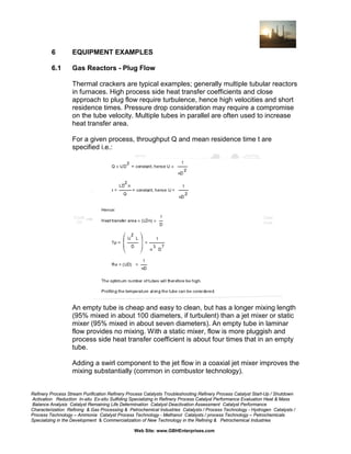 6

EQUIPMENT EXAMPLES

6.1

Gas Reactors - Plug Flow
Thermal crackers are typical examples; generally multiple tubular reactors
in furnaces. High process side heat transfer coefficients and close
approach to plug flow require turbulence, hence high velocities and short
residence times. Pressure drop consideration may require a compromise
on the tube velocity. Multiple tubes in parallel are often used to increase
heat transfer area.
For a given process, throughput Q and mean residence time t are
specified i.e.:

An empty tube is cheap and easy to clean, but has a longer mixing length
(95% mixed in about 100 diameters, if turbulent) than a jet mixer or static
mixer (95% mixed in about seven diameters). An empty tube in laminar
flow provides no mixing. With a static mixer, flow is more pluggish and
process side heat transfer coefficient is about four times that in an empty
tube.
Adding a swirl component to the jet flow in a coaxial jet mixer improves the
mixing substantially (common in combustor technology).

Refinery Process Stream Purification Refinery Process Catalysts Troubleshooting Refinery Process Catalyst Start-Up / Shutdown
Activation Reduction In-situ Ex-situ Sulfiding Specializing in Refinery Process Catalyst Performance Evaluation Heat & Mass
Balance Analysis Catalyst Remaining Life Determination Catalyst Deactivation Assessment Catalyst Performance
Characterization Refining & Gas Processing & Petrochemical Industries Catalysts / Process Technology - Hydrogen Catalysts /
Process Technology – Ammonia Catalyst Process Technology - Methanol Catalysts / process Technology – Petrochemicals
Specializing in the Development & Commercialization of New Technology in the Refining & Petrochemical Industries
Web Site: www.GBHEnterprises.com

 
