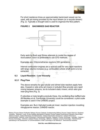 For short residence times an approximately backmixed vessel can be
used, with jet mixing provided by the input stream (or a recycle stream)
(Fig. 2). Typically a draught tube is used to organize the flow pattern.
FIGURE 2

BACKMIXED GAS REACTOR

Early work by Bush and Shires attempts to model the degree of
recirculation: now it is preferable to use CFD methods.
Examples are: Chloromethanes reactors; HCl generators.
Internal combustion engines are a special case for very rapid reactions
with large volume increase (e.g. combustion) where shaft work is to be
extracted.
6.3

Liquid Reactors - Low Viscosity

6.3.1 Plug Flow
The above remarks for gas tubular and stirred tube reactors apply here
also. Coaxial or side entry jet mixers in turbulent flow provide very rapid
mixing between streams, as do turbulent static mixers, which also give
near-plug flow (Fig. 3).
If velocities or tube lengths preclude these, the oscillating-flow baffled tube
(M Mackley et al, Cambridge University) could be considered: a pilot scale
example is used in the CANDID project.
Examples are: Burn Hall plant scale jet mixer; reaction injection moulding;
nitroglycerine reactor; CANDID reactor.
Refinery Process Stream Purification Refinery Process Catalysts Troubleshooting Refinery Process Catalyst Start-Up / Shutdown
Activation Reduction In-situ Ex-situ Sulfiding Specializing in Refinery Process Catalyst Performance Evaluation Heat & Mass
Balance Analysis Catalyst Remaining Life Determination Catalyst Deactivation Assessment Catalyst Performance
Characterization Refining & Gas Processing & Petrochemical Industries Catalysts / Process Technology - Hydrogen Catalysts /
Process Technology – Ammonia Catalyst Process Technology - Methanol Catalysts / process Technology – Petrochemicals
Specializing in the Development & Commercialization of New Technology in the Refining & Petrochemical Industries
Web Site: www.GBHEnterprises.com

 