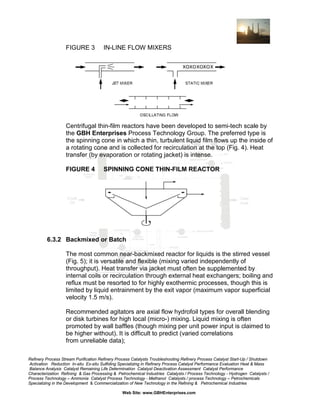 FIGURE 3

IN-LINE FLOW MIXERS

Centrifugal thin-film reactors have been developed to semi-tech scale by
the GBH Enterprises Process Technology Group. The preferred type is
the spinning cone in which a thin, turbulent liquid film flows up the inside of
a rotating cone and is collected for recirculation at the top (Fig. 4). Heat
transfer (by evaporation or rotating jacket) is intense.
FIGURE 4

SPINNING CONE THIN-FILM REACTOR

6.3.2 Backmixed or Batch
The most common near-backmixed reactor for liquids is the stirred vessel
(Fig. 5); it is versatile and flexible (mixing varied independently of
throughput). Heat transfer via jacket must often be supplemented by
internal coils or recirculation through external heat exchangers; boiling and
reflux must be resorted to for highly exothermic processes, though this is
limited by liquid entrainment by the exit vapor (maximum vapor superficial
velocity 1.5 m/s).
Recommended agitators are axial flow hydrofoil types for overall blending
or disk turbines for high local (micro-) mixing. Liquid mixing is often
promoted by wall baffles (though mixing per unit power input is claimed to
be higher without). It is difficult to predict (varied correlations
from unreliable data);
Refinery Process Stream Purification Refinery Process Catalysts Troubleshooting Refinery Process Catalyst Start-Up / Shutdown
Activation Reduction In-situ Ex-situ Sulfiding Specializing in Refinery Process Catalyst Performance Evaluation Heat & Mass
Balance Analysis Catalyst Remaining Life Determination Catalyst Deactivation Assessment Catalyst Performance
Characterization Refining & Gas Processing & Petrochemical Industries Catalysts / Process Technology - Hydrogen Catalysts /
Process Technology – Ammonia Catalyst Process Technology - Methanol Catalysts / process Technology – Petrochemicals
Specializing in the Development & Commercialization of New Technology in the Refining & Petrochemical Industries
Web Site: www.GBHEnterprises.com

 