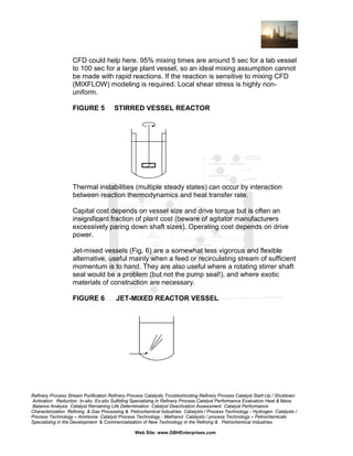 CFD could help here. 95% mixing times are around 5 sec for a lab vessel
to 100 sec for a large plant vessel, so an ideal mixing assumption cannot
be made with rapid reactions. If the reaction is sensitive to mixing CFD
(MIXFLOW) modeling is required. Local shear stress is highly nonuniform.
FIGURE 5

STIRRED VESSEL REACTOR

Thermal instabilities (multiple steady states) can occur by interaction
between reaction thermodynamics and heat transfer rate.
Capital cost depends on vessel size and drive torque but is often an
insignificant fraction of plant cost (beware of agitator manufacturers
excessively paring down shaft sizes). Operating cost depends on drive
power.
Jet-mixed vessels (Fig. 6) are a somewhat less vigorous and flexible
alternative, useful mainly when a feed or recirculating stream of sufficient
momentum is to hand. They are also useful where a rotating stirrer shaft
seal would be a problem (but not the pump seal!), and where exotic
materials of construction are necessary.
FIGURE 6

JET-MIXED REACTOR VESSEL

Refinery Process Stream Purification Refinery Process Catalysts Troubleshooting Refinery Process Catalyst Start-Up / Shutdown
Activation Reduction In-situ Ex-situ Sulfiding Specializing in Refinery Process Catalyst Performance Evaluation Heat & Mass
Balance Analysis Catalyst Remaining Life Determination Catalyst Deactivation Assessment Catalyst Performance
Characterization Refining & Gas Processing & Petrochemical Industries Catalysts / Process Technology - Hydrogen Catalysts /
Process Technology – Ammonia Catalyst Process Technology - Methanol Catalysts / process Technology – Petrochemicals
Specializing in the Development & Commercialization of New Technology in the Refining & Petrochemical Industries
Web Site: www.GBHEnterprises.com

 