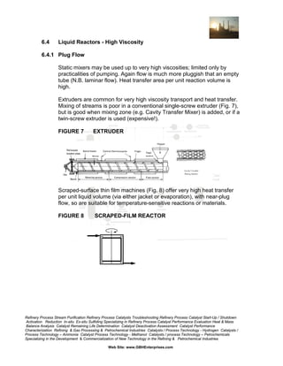 6.4

Liquid Reactors - High Viscosity

6.4.1 Plug Flow
Static mixers may be used up to very high viscosities; limited only by
practicalities of pumping. Again flow is much more pluggish that an empty
tube (N.B. laminar flow). Heat transfer area per unit reaction volume is
high.
Extruders are common for very high viscosity transport and heat transfer.
Mixing of streams is poor in a conventional single-screw extruder (Fig. 7),
but is good when mixing zone (e.g. Cavity Transfer Mixer) is added, or if a
twin-screw extruder is used (expensive!).
FIGURE 7

EXTRUDER

Scraped-surface thin film machines (Fig. 8) offer very high heat transfer
per unit liquid volume (via either jacket or evaporation), with near-plug
flow, so are suitable for temperature-sensitive reactions or materials.
FIGURE 8

SCRAPED-FILM REACTOR

Refinery Process Stream Purification Refinery Process Catalysts Troubleshooting Refinery Process Catalyst Start-Up / Shutdown
Activation Reduction In-situ Ex-situ Sulfiding Specializing in Refinery Process Catalyst Performance Evaluation Heat & Mass
Balance Analysis Catalyst Remaining Life Determination Catalyst Deactivation Assessment Catalyst Performance
Characterization Refining & Gas Processing & Petrochemical Industries Catalysts / Process Technology - Hydrogen Catalysts /
Process Technology – Ammonia Catalyst Process Technology - Methanol Catalysts / process Technology – Petrochemicals
Specializing in the Development & Commercialization of New Technology in the Refining & Petrochemical Industries
Web Site: www.GBHEnterprises.com

 