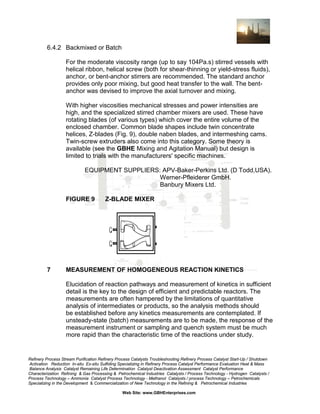 6.4.2 Backmixed or Batch
For the moderate viscosity range (up to say 104Pa.s) stirred vessels with
helical ribbon, helical screw (both for shear-thinning or yield-stress fluids),
anchor, or bent-anchor stirrers are recommended. The standard anchor
provides only poor mixing, but good heat transfer to the wall. The bentanchor was devised to improve the axial turnover and mixing.
With higher viscosities mechanical stresses and power intensities are
high, and the specialized stirred chamber mixers are used. These have
rotating blades (of various types) which cover the entire volume of the
enclosed chamber. Common blade shapes include twin concentrate
helices, Z-blades (Fig. 9), double naben blades, and intermeshing cams.
Twin-screw extruders also come into this category. Some theory is
available (see the GBHE Mixing and Agitation Manual) but design is
limited to trials with the manufacturers' specific machines.
EQUIPMENT SUPPLIERS: APV-Baker-Perkins Ltd. (D Todd,USA).
Werner-Pfleiderer GmbH.
Banbury Mixers Ltd.
FIGURE 9

7

Z-BLADE MIXER

MEASUREMENT OF HOMOGENEOUS REACTION KINETICS
Elucidation of reaction pathways and measurement of kinetics in sufficient
detail is the key to the design of efficient and predictable reactors. The
measurements are often hampered by the limitations of quantitative
analysis of intermediates or products, so the analysis methods should
be established before any kinetics measurements are contemplated. If
unsteady-state (batch) measurements are to be made, the response of the
measurement instrument or sampling and quench system must be much
more rapid than the characteristic time of the reactions under study.

Refinery Process Stream Purification Refinery Process Catalysts Troubleshooting Refinery Process Catalyst Start-Up / Shutdown
Activation Reduction In-situ Ex-situ Sulfiding Specializing in Refinery Process Catalyst Performance Evaluation Heat & Mass
Balance Analysis Catalyst Remaining Life Determination Catalyst Deactivation Assessment Catalyst Performance
Characterization Refining & Gas Processing & Petrochemical Industries Catalysts / Process Technology - Hydrogen Catalysts /
Process Technology – Ammonia Catalyst Process Technology - Methanol Catalysts / process Technology – Petrochemicals
Specializing in the Development & Commercialization of New Technology in the Refining & Petrochemical Industries
Web Site: www.GBHEnterprises.com

 