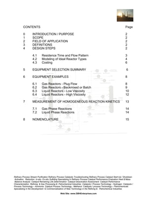 CONTENTS

Page

0
1
2
3
4

INTRODUCTION / PURPOSE
SCOPE
FIELD OF APPLICATION
DEFINITIONS
DESIGN STEPS

2
2
2
2
2

4.1
4.2
4.3

3
4
6

Residence Time and Flow Pattern
Modeling of Ideal Reactor Types
Costing

5

EQUIPMENT SELECTION SUMMARY

6

6

EQUIPMENT EXAMPLES

8

6.1
6.2
6.3
6.4

8
9
10
12

7

Gas Reactors - Plug Flow
Gas Reactors - Backmixed or Batch
Liquid Reactors - Low Viscosity
Liquid Reactors - High Viscosity

13

7.1
7.2
8

MEASUREMENT OF HOMOGENEOUS REACTION KINETICS

14
14

Gas Phase Reactions
Liquid Phase Reactions

NOMENCLATURE

15

Refinery Process Stream Purification Refinery Process Catalysts Troubleshooting Refinery Process Catalyst Start-Up / Shutdown
Activation Reduction In-situ Ex-situ Sulfiding Specializing in Refinery Process Catalyst Performance Evaluation Heat & Mass
Balance Analysis Catalyst Remaining Life Determination Catalyst Deactivation Assessment Catalyst Performance
Characterization Refining & Gas Processing & Petrochemical Industries Catalysts / Process Technology - Hydrogen Catalysts /
Process Technology – Ammonia Catalyst Process Technology - Methanol Catalysts / process Technology – Petrochemicals
Specializing in the Development & Commercialization of New Technology in the Refining & Petrochemical Industries
Web Site: www.GBHEnterprises.com

 